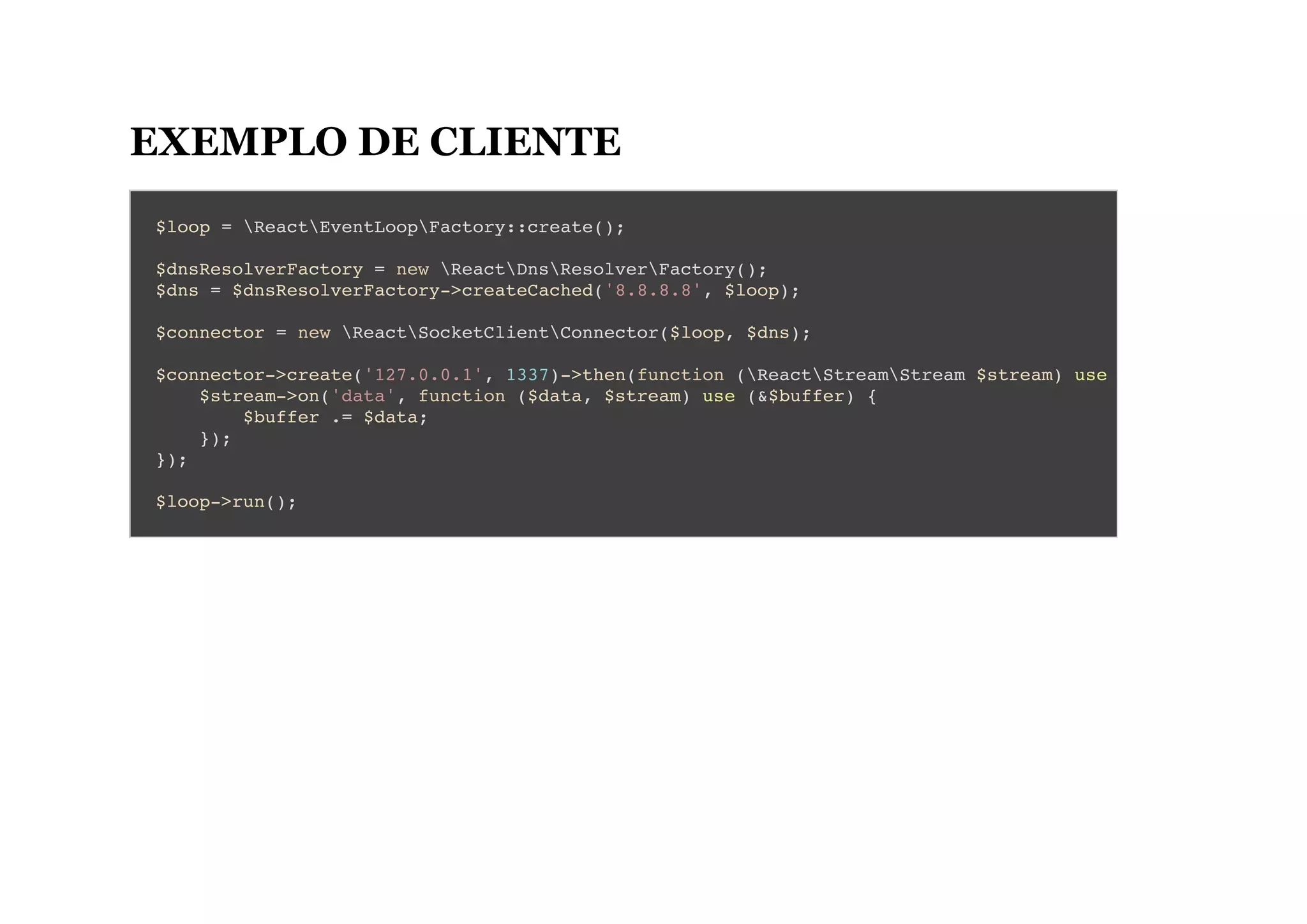 EXEMPLO DE CLIENTE
$loop = ReactEventLoopFactory::create();
$dnsResolverFactory = new ReactDnsResolverFactory();
$dns = $dnsResolverFactory->createCached('8.8.8.8', $loop);
$connector = new ReactSocketClientConnector($loop, $dns);
$connector->create('127.0.0.1', 1337)->then(function (ReactStreamStream $stream) use
$stream->on('data', function ($data, $stream) use (&$buffer) {
$buffer .= $data;
});
});
$loop->run();
 
