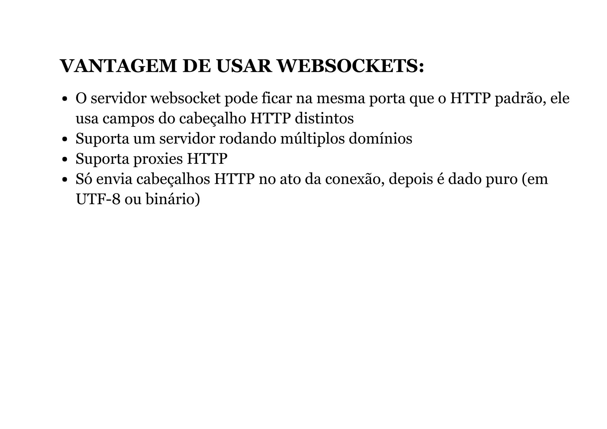 VANTAGEM DE USAR WEBSOCKETS:
O servidor websocket pode ficar na mesma porta que o HTTP padrão, ele
usa campos do cabeçalho HTTP distintos
Suporta um servidor rodando múltiplos domínios
Suporta proxies HTTP
Só envia cabeçalhos HTTP no ato da conexão, depois é dado puro (em
UTF-8 ou binário)
 