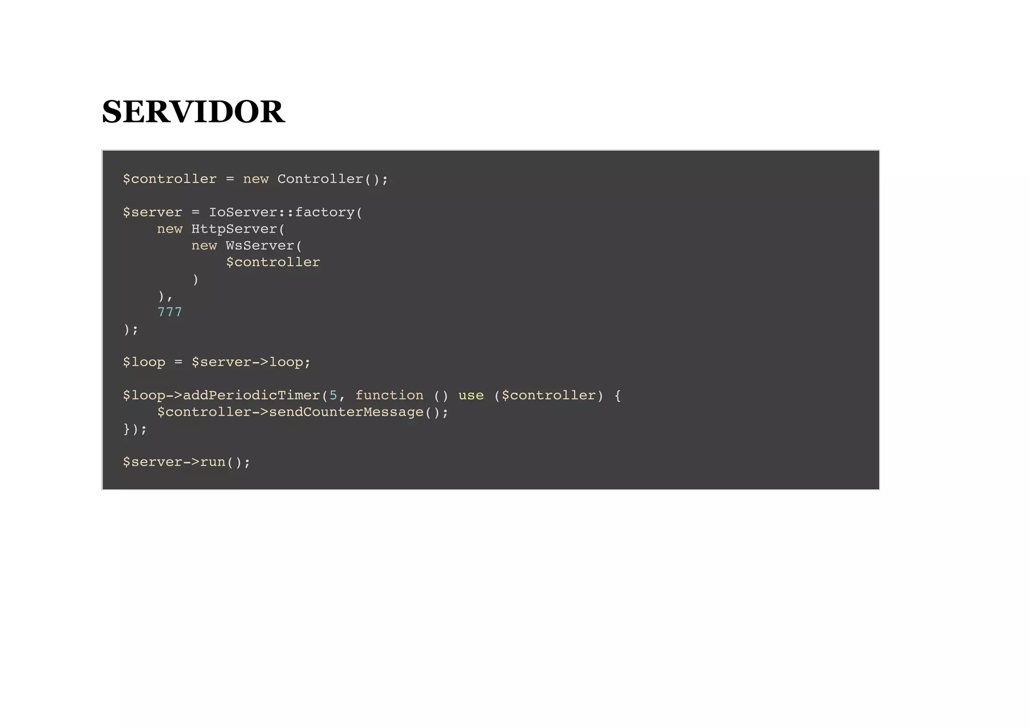 SERVIDOR
$controller = new Controller();
$server = IoServer::factory(
new HttpServer(
new WsServer(
$controller
)
),
777
);
$loop = $server->loop;
$loop->addPeriodicTimer(5, function () use ($controller) {
$controller->sendCounterMessage();
});
$server->run();
 