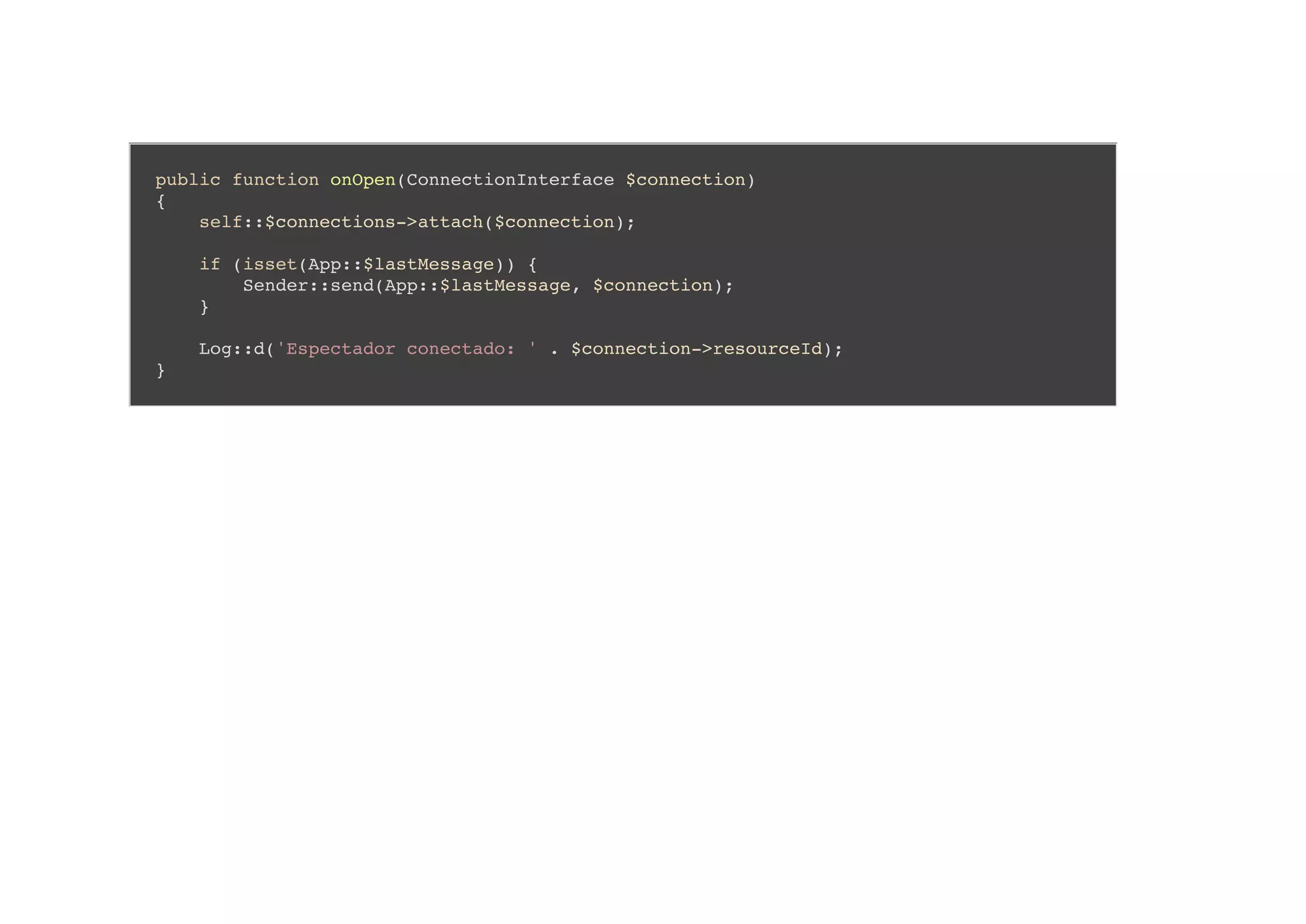 public function onOpen(ConnectionInterface $connection)
{
self::$connections->attach($connection);
if (isset(App::$lastMessage)) {
Sender::send(App::$lastMessage, $connection);
}
Log::d('Espectador conectado: ' . $connection->resourceId);
}
 