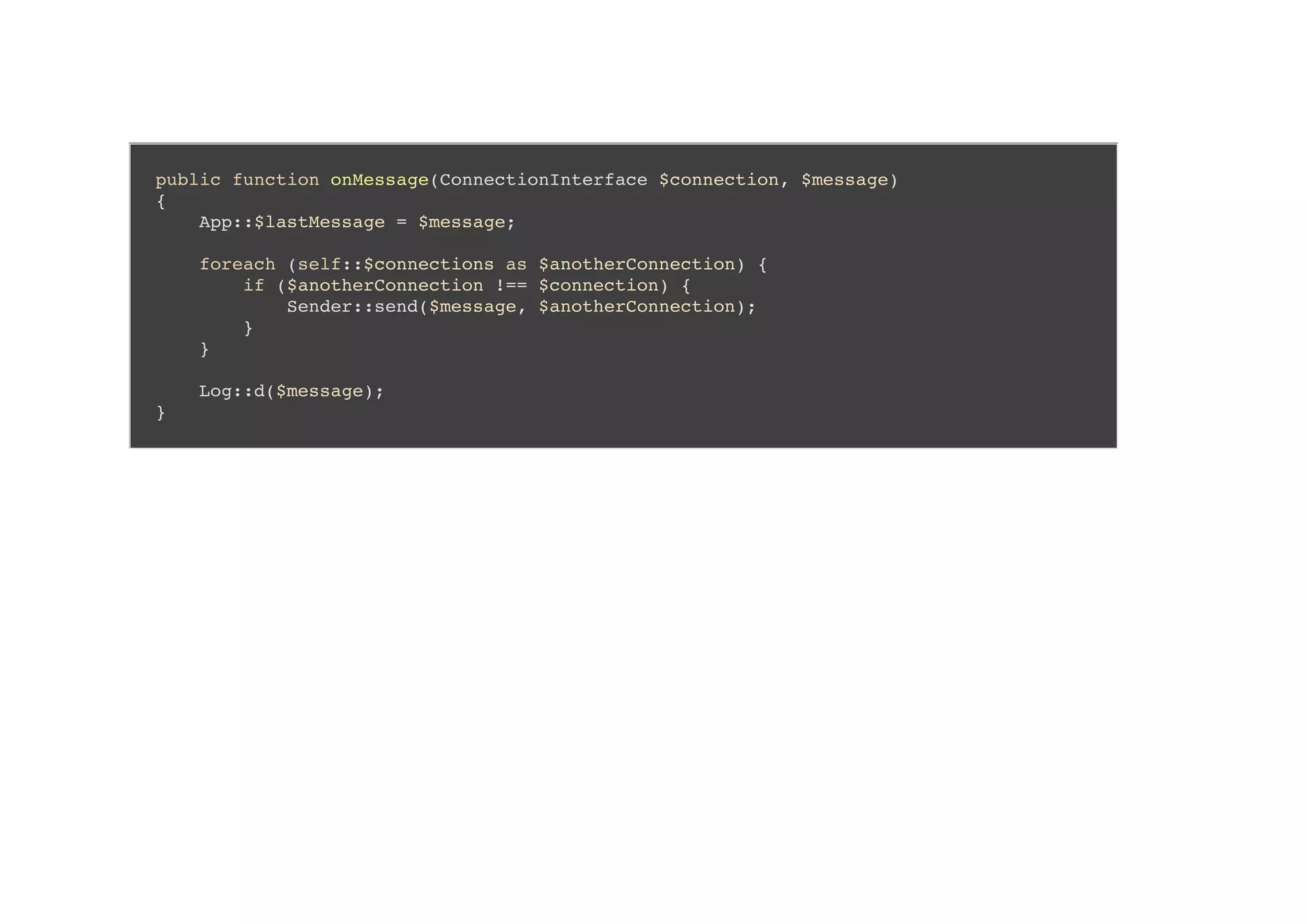 public function onMessage(ConnectionInterface $connection, $message)
{
App::$lastMessage = $message;
foreach (self::$connections as $anotherConnection) {
if ($anotherConnection !== $connection) {
Sender::send($message, $anotherConnection);
}
}
Log::d($message);
}
 
