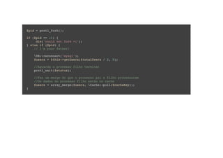 $pid = pcntl_fork();
if ($pid == -1) {
die('could not fork =(');
} else if ($pid) {
// I'm your father!
DB::reconnect('mysql');
$users = $this->getUsers($totalUsers / 2, 0);
//Aguarda o processo filho terminar
pcntl_wait($status);
//Faz um merge do que o processo pai e filho processaram
//Os dados do processo filho estão no cache
$users = array_merge($users, Cache::pull($cacheKey));
}
 