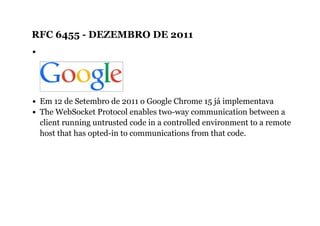 RFC 6455 ­ DEZEMBRO DE 2011
Em 12 de Setembro de 2011 o Google Chrome 15 já implementava
The WebSocket Protocol enables two-way communication between a
client running untrusted code in a controlled environment to a remote
host that has opted-in to communications from that code.
 