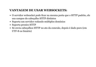 VANTAGEM DE USAR WEBSOCKETS:
O servidor websocket pode ficar na mesma porta que o HTTP padrão, ele
usa campos do cabeçalho HTTP distintos
Suporta um servidor rodando múltiplos domínios
Suporta proxies HTTP
Só envia cabeçalhos HTTP no ato da conexão, depois é dado puro (em
UTF-8 ou binário)
 