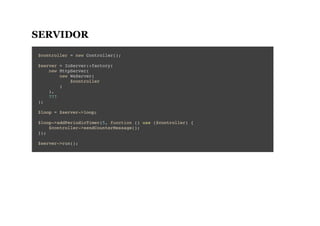 SERVIDOR
$controller = new Controller();
$server = IoServer::factory(
new HttpServer(
new WsServer(
$controller
)
),
777
);
$loop = $server->loop;
$loop->addPeriodicTimer(5, function () use ($controller) {
$controller->sendCounterMessage();
});
$server->run();
 