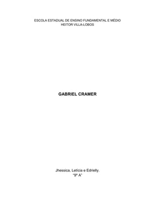 ESCOLA ESTADUAL DE ENSINO FUNDAMENTAL E MÉDIO HEITOR VILLA-LOBOS<br />GABRIEL CRAMER<br />Jhessica, Letícia e Edrielly.“9º A”<br />GABRIEL CRAMER<br /> Professor de matemática suíço nascido em Genebra, que publicou a famosa regra de Cramer para solução de equações (1750). Um dos três filhos de Jean Isaac Cramer, médico em Genebra, e de Anne Mallet, foi educado em Genebra e tinha somente 18 anos quando conseguiu seu doutorado (1722) com uma tese sobre a teoria do som.  Dois anos depois passou a ocupar a cadeira de filosofia da Académie de Clavin, em Genebra. Como além do brilhante jovem, ainda disputavam a vaga os talentosos Amédée de la Rive e Giovanni Ludovico Calandrini, o conselho da universidade resolveu dividir a cadeira em duas, ficando a de filosofia pura com De la Rive e a de matemática para Calandrini e o jovem suíço.  Ambos ainda dividiram o assunto de matemática de modo que ele com geometria e mecânica, e Calandrini com álgebra e astronomia (1724). Depois de dois anos ensinando, foi indicado para uma viagem de aprendizagem pela Europa (1727-1729), onde conheceu os maiores matemáticos, estudando com Johann e Daniel Bernoulli, Euler, Halley, De Moivre, Stirling, 'sGravesande, Fontenelle, Maupertuis, Buffon, Clairaut, entre outros.  De volta a Genebra (1729), voltou a ensinar e a publicar trabalhos científicos em várias entidades como nas Academias de Paris (1734) e de Berlim (1748/1750/1752) como também na Royal Society de Londres.  Manteve permanente e extensa a correspondência com os principais matemáticos de sua época, foi eleito Fellow da Royal Society (1749) e morreu três anos depois, em Bagnols-sur-Cèze, França. <br /> <br />