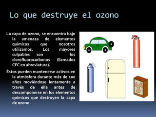 Lo que destruye el ozono
La capa de ozono, se encuentra bajo
la amenaza de elementos
químicos que nosotros
utilizamos. Los mayores
culpables son los
clorofluorocarbonos (llamados
CFC en abreviatura).
Éstos pueden mantenerse activos en
la atmósfera durante más de 100
años moviéndose lentamente a
través de ella antes de
descomponerse en los elementos
químicos que destruyen la capa
de ozono.
 