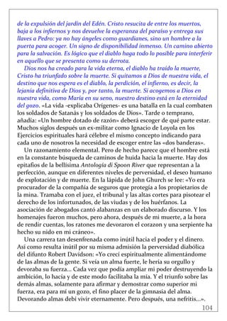104
 
de la expulsión del jardín del Edén. Cristo resucita de entre los muertos, 
baja a los infiernos y nos devuelve la esperanza del paraíso y entrega sus 
llaves a Pedro: ya no hay ángeles como guardianes, sino un hombre a la 
puerta para acoger. Un signo de disponibilidad inmenso. Un camino abierto 
para la salvación. Es lógico que el diablo haga todo lo posible para interferir 
en aquello que se presenta como su derrota. 
Dios nos ha creado para la vida eterna, el diablo ha traído la muerte, 
Cristo ha triunfado sobre la muerte. Si quitamos a Dios de nuestra vida, el 
destino que nos espera es el diablo, la perdición, el infierno, es decir, la 
lejanía definitiva de Dios y, por tanto, la muerte. Si acogemos a Dios en 
nuestra vida, como María en su seno, nuestro destino está en la eternidad 
del gozo. «La vida ‐explicaba Orígenes‐ es una batalla en la cual combaten 
los soldados de Satanás y los soldados de Dios». Tarde o temprano, 
añadía: «Un hombre dotado de razón» deberá escoger de qué parte estar. 
Muchos siglos después un ex‐militar como Ignacio de Loyola en los 
Ejercicios espirituales hará célebre el mismo concepto indicando para 
cada uno de nosotros la necesidad de escoger entre las «dos banderas». 
Un razonamiento elemental. Pero de hecho parece que el hombre está 
en la constante búsqueda de caminos de huida hacia la muerte. Hay dos 
epitafios de la bellísima Antología di Spoon River que representan a la 
perfección, aunque en diferentes niveles de perversidad, el deseo humano 
de explotación y de muerte. En la lápida de John Ghurch se lee: «Yo era 
procurador de la compañía de seguros que protegía a los propietarios de 
la mina. Tramaba con el juez, el tribunal y las altas cortes para pisotear el 
derecho de los infortunados, de las viudas y de los huérfanos. La 
asociación de abogados cantó alabanzas en un elaborado discurso. Y los 
homenajes fueron muchos, pero ahora, después de mi muerte, a la hora 
de rendir cuentas, los ratones me devoraron el corazon y una serpiente ha 
hecho su nido en mi cráneo». 
Una carrera tan desenfrenada como inútil hacia el poder y el dinero. 
Así como resulta inútil por su misma admisión la perversidad diabólica 
del difunto Robert Davidson: «Yo crecí espiritualmente alimentándome 
de las almas de la gente. Si veía un alma fuerte, le hería su orgullo y 
devoraba su fuerza... Cada vez que podía ampliar mi poder destruyendo la 
ambición, lo hacía y de este modo facilitaba la mía. Y el triunfo sobre las 
demás almas, solamente para afirmar y demostrar como superior mi 
fuerza, era para mí un gozo, el fino placer de la gimnasia del alma. 
Devorando almas debí vivir eternamente. Pero después, una nefritis...». 
 