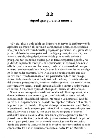 107
 
22 
Aquel que quiere la muerte 
 
 
 
 
 
 
«Un día, al salir de la celda san Francisco en fervor de espíritu y yendo 
a ponerse en oración allí cerca, en la concavidad de una roca, situada a 
una gran altura sobre un horrible y espantoso precipicio, se le presentó de 
pronto el demonio, acompañado de un fragor y estrépito enorme, con 
aspecto terrible, y lo golpeó, empujándolo para hacerlo caer en el 
precipicio. San Francisco, viendo que no tenía escapatoria posible y no 
pudiendo soportar la feroz prueba del demonio, se volvió rápidamente 
adhiriéndose a la roca con las manos, con la cara y con todo el cuerpo, 
mientras se encomendaba a Dios, buscando a tientas con las manos algo 
en lo que poder agarrarse. Pero Dios, que no permite nunca que sus 
siervos sean tentados más allá de sus posibilidades, hizo que en aquel 
momento la roca a la que se había arrimado cediera, tomando la forma 
del cuerpo y protegiéndolo, y como si hubiera puesto las manos y la cara 
sobre una cera liquida, quedó impresa la huella e la cara y de las manos 
en la roca. Y así, con la ayuda de Dios, pudo librarse del demonio»2. 
Son muchas las experiencias de los hombres de Dios expuestos por el 
demonio frente a la muerte. Alguno de ellos fue duramente probado 
incluso con la tentación del suicidio. Me viene a la memoria el caso del 
siervo de Dios padre Semeria, cuando era  capellán militar en el frente, en 
la primera guerra mundial. Después de los primeros meses de combates, 
impresionado por la sangre y por la ferocidad humana, marcado por una 
paralela vivencia de persecución en su contra por parte de ciertos 
ambientes eclesiásticos, se derrumba física y psicológicamente bajo el 
peso de un sentimiento de inutilidad y de un cierto sentido de culpa por 
sus antiguas posiciones patrióticas e intervencionistas. Un recorrido, 
desde este punto de vista, similar al de muchos sacerdotes italianos de la 
época, entre los que se recuerda con gusto al padre Primo Mazzolari. 
 