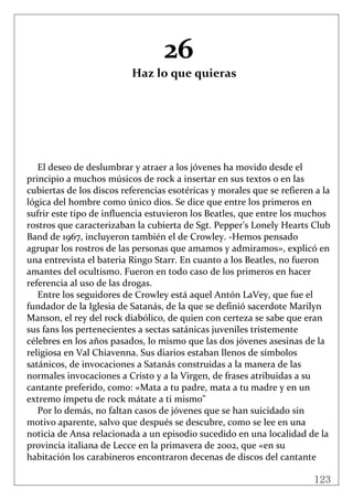 123
 
26 
Haz lo que quieras 
 
 
 
 
 
 
 
El deseo de deslumbrar y atraer a los jóvenes ha movido desde el 
principio a muchos músicos de rock a insertar en sus textos o en las 
cubiertas de los discos referencias esotéricas y morales que se refieren a la 
lógica del hombre como único dios. Se dice que entre los primeros en 
sufrir este tipo de influencia estuvieron los Beatles, que entre los muchos 
rostros que caracterizaban la cubierta de Sgt. Pepper's Lonely Hearts Club 
Band de 1967, incluyeron también el de Crowley. ‐Hemos pensado 
agrupar los rostros de las personas que amamos y admiramos», explicó en 
una entrevista el bateria Ringo Starr. En cuanto a los Beatles, no fueron 
amantes del ocultismo. Fueron en todo caso de los primeros en hacer 
referencia al uso de las drogas. 
Entre los seguidores de Crowley está aquel Antón LaVey, que fue el 
fundador de la Iglesia de Satanás, de la que se definió sacerdote Marilyn 
Manson, el rey del rock diabólico, de quien con certeza se sabe que eran 
sus fans los pertenecientes a sectas satánicas juveniles tristemente 
célebres en los años pasados, lo mismo que las dos jóvenes asesinas de la 
religiosa en Val Chiavenna. Sus diarios estaban llenos de símbolos 
satánicos, de invocaciones a Satanás construidas a la manera de las 
normales invocaciones a Cristo y a la Virgen, de frases atribuidas a su 
cantante preferido, como: «Mata a tu padre, mata a tu madre y en un 
extremo ímpetu de rock mátate a ti mismo" 
Por lo demás, no faltan casos de jóvenes que se han suicidado sin 
motivo aparente, salvo que después se descubre, como se lee en una 
noticia de Ansa relacionada a un episodio sucedido en una localidad de la 
provincia italiana de Lecce en la primavera de 2002, que «en su 
habitación los carabineros encontraron decenas de discos del cantante 
 