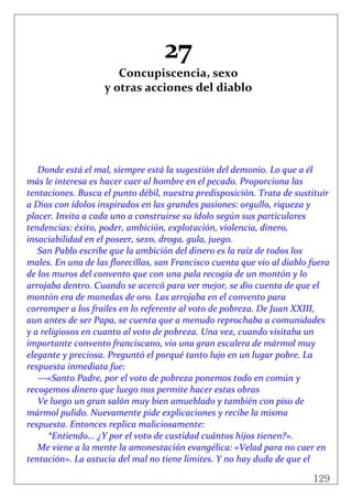 129
 
27 
Concupiscencia, sexo  
y otras acciones del diablo 
 
 
 
 
 
 
Donde está el mal, siempre está la sugestión del demonio. Lo que a él 
más le interesa es hacer caer al hombre en el pecado. Proporciona las 
tentaciones. Busca el punto débil, nuestra predisposición. Trata de sustituir 
a Dios con ídolos inspirados en las grandes pasiones: orgullo, riqueza y 
placer. Invita a cada uno a construirse su ídolo según sus particulares 
tendencias: éxito, poder, ambición, explotación, violencia, dinero, 
insaciabilidad en el poseer, sexo, droga, gula, juego. 
San Pablo escribe que la ambición del dinero es la raíz de todos los 
males. En una de las florecillas, san Francisco cuenta que vio al diablo fuera 
de los muros del convento que con una pala recogía de un montón y lo 
arrojaba dentro. Cuando se acercó para ver mejor, se dio cuenta de que el 
montón era de monedas de oro. Las arrojaba en el convento para 
corromper a los frailes en lo referente al voto de pobreza. De Juan XXIII, 
aun antes de ser Papa, se cuenta que a menudo reprochaba a comunidades 
y a religiosos en cuanto al voto de pobreza. Una vez, cuando visitaba un 
importante convento franciscano, vio una gran escalera de mármol muy 
elegante y preciosa. Preguntó el porqué tanto lujo en un lugar pobre. La 
respuesta inmediata fue: 
—«Santo Padre, por el voto de pobreza ponemos todo en común y 
recogemos dinero que luego nos permite hacer estas obras 
Ve luego un gran salón muy bien amueblado y también con piso de 
mármol pulido. Nuevamente pide explicaciones y recibe la misma 
respuesta. Entonces replica maliciosamente: 
  *Entiendo... ¿Y por el voto de castidad cuántos hijos tienen?». 
Me viene a la mente la amonestación evangélica: «Velad para no caer en 
tentación». La astucia del mal no tiene límites. Y no hay duda de que el 
 