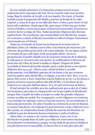 139
 
En este sentido solamente el cristianismo proporciona la exacta 
explicación de la naturaleza del mal. Por la creación todo viene de Dios. 
Luego llega la rebelión de Lucifer y de sus ángeles. Por tanto, el hombre 
tentado acepta la propuesta del diablo y provoca la herida de la culpa 
original, a causa de la que se nos dificulta hacer el bien y para hacer el mal 
basta sólo resbalarse. Desde aquel día, para seguir el bien hay que luchar 
contra el diablo y contra las propias inclinaciones personales, formarse un 
carácter fuerte y amigo de Dios. Todas las demás religiones dan diversas 
explicaciones. No el judaísmo, que está fundado en la Revelación, aunque 
no reconozca en Jesús al Mesías anunciado en todo el Antiguo Testamento, 
comenzando por el Génesis. 
Todas las vicisitudes de Israel son la historia de la lucha entre la 
fidelidad a Dios y la rebelión contra Dios. Una historia de traiciones y de 
retornos, de grandes gestos de fe y de cosas nefandas. En esa época existía 
el concepto de que cada lugar tenía sus propios ídolos. Así en su 
peregrinación el pueblo elegido tuvo la constante tentación de la idolatría. 
A cada paso se encontró ante una opción. Es emblemático el discurso de 
Josué ante las tribus de Israel reunidas en Siquén. Después de haber 
recordado la historia del pueblo elegido, pone a todos frente a una opción 
definitiva (Jos 24,14‐15): «Ahora, pues, temed al Señor y servidle 
perfectamente, con fidelidad; apartaos de los dioses a los que sirvieron 
vuestros padres más allá del Río y en Egipto, y servid a Yavé. Pero, si no os 
parece bien servir a Yavé, elegid hoy a quién habéis de servir, o a los dioses a 
quienes sirvieron vuestros padres más allá del Río, o a los dioses de los 
amárreos en cuyo país habitan ahora. Yo y mi casa serviremos al Señor». 
El mal siempre ha existido, pero las explicaciones que se dan de él todas 
son humanas y parciales en comparación con lo que explica la Revelación, 
aunque Dios es padre de todos y aunque en todas las grandes religiones 
existen semillas de verdad. Por consiguiente, en las religiones no cristianas 
y no reveladas las defensas contra el mal son menores. En sus ambientes el 
mal actúa fuertemente. En todo el mundo no cristiano la acción de Satanás 
es incluso más fuerte, sin embargo los pertenecientes a esas religiones no se 
dan cuenta, no comprenden hasta el fondo las astucias del demonio. La 
realidad es que los demonios buscan arrojarnos a todos al infierno. 
Ahora bien, en cuanto a las nuevas religiones, el que cree en la 
Revelación no puede dejar de saber que todas son invenciones humanas. 
Generalmente no demoníacas, aunque no hay duda de que para el diablo es 
muy fácil ponernos la zancadilla. La Nueva Era es el non plus ultra del 
 