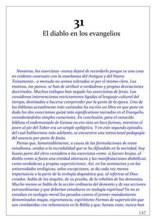 147
 
31 
El diablo en los evangelios 
 
 
 
 
 
 
Nosotros, los exorcistas ‐nunca dejaré de recordarlo porque es una cosa 
en evidente contraste con la enseñanza del Antiguo y del Nuevo 
Testamento‐, a menudo no somos tolerados ni por el mismo clero. Los 
motivos, me parece, se han de atribuir a verdaderas y propias desviaciones 
doctrinales. Muchos teólogos han negado los exorcismos de Jesús. Los 
consideran intervenciones estrictamente ligadas al lenguaje cultural del 
tiempo, destinadas a hacerse comprender por la gente de la época. Uno de 
los biblistas actualmente más cotizados ha escrito un libro en que pone en 
duda los dos exorcismos quizá más significativos narrados en el Evangelio, 
considerándolos simples curaciones. En conclusión, para el conocido 
biblista el endemoniado de Gerasa no era sino un loco furioso, mientras el 
joven al pie del Tabor era un simple epiléptico. Y en este segundo episodio, 
del cual hablaremos más adelante, se encuentra una intencional pedagogía 
del anuncio por parte de Jesús.  
Pienso que, lamentablemente, a causa de las formulaciones de estos 
estudiosos, unidas a la incredulidad que se ha difundido en la sociedad, hoy 
buena parte del clero considera a los exorcistas como  si fueran brujos, al 
diablo como si fuera una entidad abstracta y las manifestaciones diabólicas 
como verdaderas y propias supersticiones. Así, en los seminarios y en las 
universidades teológicas, salvo excepciones, se da cada vez menos 
importancia a la parte de la teología dogmática que, al referirse al Dios 
creador, habla de los ángeles, de su prueba, de la rebelión de los demonios. 
Mucho menos se habla de la acción ordinaria del demonio y de sus acciones 
extraordinarias y que deberían estudiarse en teología espiritual Ya no se 
estudian en teología moral los pecados contra el primer mandamiento 
denominados magia, nigromancia, espiritismo Formas de superstición que 
son combatidas con vehemencia en la Biblia y que, hemos visto, nunca han 
 