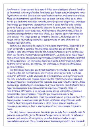 15
 
fundamental darse cuenta de la sensibilidad para distinguir el agua bendita 
de la normal. A veces pido a los familiares que hagan una prueba para ver si 
la persona que ellos señalan tiene verdaderamente un problema demoníaco. 
Hace poco tiempo me sucedió un caso de estos con una chica de 20 años. 
Por lo que la madre me había contado, tenía yo fuertes sospechas. Entonces 
le aconsejé que preparara secretamente con el agua bendita una comida 
que a su hija le gustaba mucho y la llevara a la mesa para toda la familia. 
La mujer decidió hacer una sopa. Nadie conocía el experimento, todos la 
comieron tranquilamente menos la chica, que la puso aparte encontrando 
una excusa: «No tengo ganas de tomarme la sopa». Al día siguiente, la 
mujer repitió la prueba poniendo el agua bendita en otro alimento y el 
resultado fue el mismo. 
También la aversión a lo sagrado es un signo importante. Recuerdo a un 
joven que tiraba y destruía las imágenes sagradas que encontraba. Si 
llegaba a casa el sacerdote para la bendición de Pascua o por otro motivo, 
él sin dar la cara se encerraba en su habitación. Le aconsejó al padre rezar 
mentalmente una oración en su presencia, escogiendo un momento normal 
de la vida familiar.‐ En la mesa el padre comienza a decir mentalmente el 
Padrenuestro y el hijo, de repente, con violencia, se levanta ordenándole 
que no continúe. 
Son tantas las personas que tienen realmente necesidad de ayuda,  pero 
no para todas son necesarios los exorcismos, antes de dar una cita hago 
una gran selección y pido una serie de informaciones. Como primera cosa 
me sirve un diagnóstico médico respecto a los trastornos que los afectan. 
Luego, pregunto si normalmente la persona lleva una vida de oración, desde 
cuándo está afectada por esta alteración y si la primera manifestación tuvo 
lugar con relación a un acontecimiento especial. Pregunto cómo  se 
manifiesta la alteración, si es furiosa, si hay gritos, estrépitos, espasmos, 
movimientos incontrolados. Pregunto que reacciones tiene a las 
bendiciones. En muchos casos envío cuestionarios con  preguntas. Si al leer 
las respuestas no encuentro lo que llamo «síntomas sospechosos», evito 
recibir a la persona para dedicarme a otros casos, porque, repito, son 
muchas las peticiones. Casi a diario encuentro el contestador telefónico 
lleno. 
Por otro lado, el exorcismo es lo último que se debe hacer cuando todo lo 
demás no ha surtido efecto. Para muchas personas a menudo es suficiente 
sentirse espiritualmente acogidas y guiadas, basta escucharles sus 
necesidades, orar con ellas, enseñar a orar también por quien es la causa de 
 