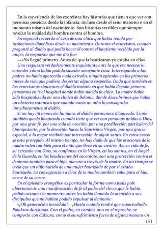 161
 
En la experiencia de los exorcistas hay historias que tienen que ver con 
personas poseídas desde la infancia, incluso desde el seno materno o en el 
momento mismo del nacimiento. Son historias terribles que siempre 
revelan la maldad del hombre contra el hombre. 
En especial recuerdo el caso de una chica que había tenido per‐
turbaciones diabólicas desde su nacimiento. Durante el exorcismo, cuando 
pregunté al diablo qué podía hacer él contra el bautismo recibido por la 
mujer, la respuesta que me dio fue: 
—«Yo llegué primero. Antes de que la bautizaran yo estaba en ella». 
Una respuesta verdaderamente inquietante ante la que era necesario 
entender cómo había podido suceder semejante cosa. Interrogando a los 
padres no había aparecido nada extraño, ningún episodio en los primeros 
meses de vida que pudiera despertar alguna sospecha. Dado que también en 
los exorcismos siguientes el diablo insistía en que había llegado primero, 
pensamos en ir al hospital donde había nacido la chica. La madre había 
sido hospitalizada en una clínica de Bolonia, donde descubrimos que había 
un obstetra satanista que cuando nacía un niño lo consagraba 
inmediatamente al diablo. 
Si no hay intervención humana, el diablo permanece bloqueado. Como 
también queda bloqueado cuando tiene que ver con personas unidas a Dios, 
por una gran fe, por una vida de oración, por una predilección particular del 
Omnipotente, por la devoción hacia la Santísima Virgen, por una gracia 
especial, a lo mejor recibida por intercesión de algún santo. En estos casos 
se está protegido. Al mismo tiempo, no hay duda de que las oraciones de la 
madre valen también para el niño que lleva en su vientre. Así su vida de fe, 
su cercanía con Dios, su confianza en la Virgen, en los santos, en el Ángel 
de la Guarda, en las bendiciones del sacerdote, son una protección contra el 
demonio también para el hijo, que ora a través de la madre. En un tiempo se 
creía que un niño nacido de una mujer bautizada de por sí estaba 
bautizado. La consagración a Dios de la madre también valía para el hijo, 
carne de su carne. 
En el episodio evangélico es particular la forma como Jesús pule 
abiertamente una manifestación de fe al padre del chico, que le había 
pedido actuar: Un momento antes les había llamado la atención a sus 
discípulos que no habían podido expulsar al demonio: 
«¡Oh generación incrédula!... ¿Hasta cuándo tendré que soportarlos?». 
Palabras durísimas. Con el padre, en cambio, aun en el reproche, se 
comporta con dulzura, como si su sufrimiento fuera de alguna manera un 
 