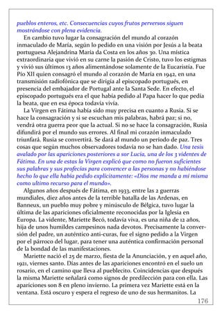 176
 
pueblos enteros, etc. Consecuencias cuyos frutos perversos siguen 
mostrándose con plena evidencia. 
En cambio tuvo lugar la consagración del mundo al corazón 
inmaculado de María, según lo pedido en una visión por Jesús a la beata 
portuguesa Alejandrina María da Costa en los años 30. Una mística 
extraordinaria que vivió en su carne la pasión de Cristo, tuvo los estigmas 
y vivió sus últimos 13 años alimentándose solamente de la Eucaristía. Fue 
Pío XII quien consagró el mundo al corazón de María en 1942, en una 
transmisión radiofónica que se dirigía al episcopado portugués, en 
presencia del embajador de Portugal ante la Santa Sede. En efecto, el 
episcopado portugués era el que había pedido al Papa hacer lo que pedía 
la beata, que en esa época todavía vivía. 
La Virgen en Fátima había sido muy precisa en cuanto a Rusia. Si se 
hace la consagración y si se escuchan mis palabras, habrá paz; si no, 
vendrá otra guerra peor que la actual. Si no se hace la consagración, Rusia 
difundirá por el mundo sus errores. Al final mi corazón inmaculado 
triunfará. Rusia se convertirá. Se dará al mundo un período de paz. Tres 
cosas que según muchos observadores todavía no se han dado. Una tesis 
avalado por las apariciones posteriores a sor Lucia, una de los 3 videntes de 
Fátima. En una de estas la Virgen explicó que como no fueron suficientes 
sus palabras y sus profecías para convencer a las personas y no habiéndose 
hecho lo que ella había pedido explícitamente: «Dios me manda a mí misma 
como ultimo recurso para el mundo». 
Algunos años después de Fátima, en 1933, entre las 2 guerras 
mundiales, diez años antes de la terrible batalla de las Ardenas, en 
Banneux, un pueblo muy pobre y minúsculo de Bélgica, tuvo lugar la 
última de las apariciones oficialmente reconocidas por la Iglesia en 
Europa. La vidente, Mariette Becó, todavía viva, es una niña de 12 años, 
hija de unos humildes campesinos nada devotos. Precisamente la conver‐
sión del padre, un auténtico anti‐curas, fue el signo pedido a la Virgen 
por el párroco del lugar, para tener una auténtica confirmación personal 
de la bondad de las manifestaciones. 
Mariette nació el 25 de marzo, fiesta de la Anunciación, y en aquel año, 
1921, viernes santo. Días antes de las apariciones encontró en el suelo un 
rosario, en el camino que lleva al pueblecito. Coincidencias que después 
la misma Mariette señalará como signos de predilección para con ella. Las 
apariciones son 8 en pleno invierno. La primera vez Mariette está en la 
ventana. Está oscuro y espera el regreso de uno de sus hermanitos. La 
 