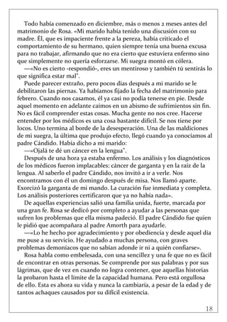 18
 
Todo había comenzado en diciembre, más o menos 2 meses antes del 
matrimonio de Rosa. «Mi marido había tenido una discusión con su 
madre. Él, que es impaciente frente a la pereza, había criticado el 
comportamiento de su hermano, quien siempre tenía una buena excusa 
para no trabajar, afirmando que no era cierto que estuviera enfermo sino 
que simplemente no quería esforzarse. Mi suegra montó en cólera. 
—«No es cierto ‐respondió‐, eres un mentiroso y también tú sentirás lo 
que significa estar mal". 
Puede parecer extraño, pero pocos días después a mi marido se le 
debilitaron las piernas. Ya habíamos fijado la fecha del matrimonio para 
febrero. Cuando nos casamos, él ya casi no podía tenerse en pie. Desde 
aquel momento en adelante caímos en un abismo de sufrimientos sin fin. 
No es fácil comprender estas cosas. Mucha gente no nos cree. Hacerse 
entender por los médicos es una cosa bastante difícil. Se nos tiene por 
locos. Uno termina al borde de la desesperación. Una de las maldiciones 
de mi suegra, la última que produjo efecto, llegó cuando ya conocíamos al 
padre Cándido. Había dicho a mi marido: 
—«Ojalá te dé un cáncer en la lengua". 
Después de una hora ya estaba enfermo. Los análisis y los diagnósticos 
de los médicos fueron implacables: cáncer de garganta y en la raíz de la 
lengua. Al saberlo el padre Cándido, nos invitó a ir a verle. Nos 
encontramos con él un domingo después de misa. Nos llamó aparte. 
Exorcizó la garganta de mi mando. La curación fue inmediata y completa. 
Los análisis posteriores certificaron que ya no había nada». 
De aquellas experiencias salió una familia unida, fuerte, marcada por 
una gran fe. Rosa se dedicó por completo a ayudar a las personas que 
sufren los problemas que ella misma padeció. El padre Cándido fue quien 
le pidió que acompañara al padre Amorth para ayudarle. 
—«Lo he hecho por agradecimiento y por obediencia y desde aquel día 
me puse a su servicio. He ayudado a muchas persona, con graves 
problemas demoníacos que no sabían adonde ir ni a quién confiarse». 
Rosa habla como embelesada, con una sencillez y una fe que no es fácil 
de encontrar en otras personas. Se comprende por sus palabras y por sus 
lágrimas, que de vez en cuando no logra contener, que aquellas historias 
la probaron hasta el límite de la capacidad humana. Pero está orgullosa 
de ello. Esta es ahora su vida y nunca la cambiaría, a pesar de la edad y de 
tantos achaques causados por su difícil existencia. 
 