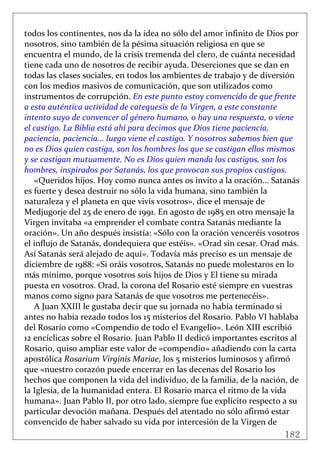 182
 
todos los continentes, nos da la idea no sólo del amor infinito de Dios por 
nosotros, sino también de la pésima situación religiosa en que se 
encuentra el mundo, de la crisis tremenda del clero, de cuánta necesidad 
tiene cada uno de nosotros de recibir ayuda. Deserciones que se dan en 
todas las clases sociales, en todos los ambientes de trabajo y de diversión 
con los medios masivos de comunicación, que son utilizados como 
instrumentos de corrupción. En este punto estoy convencido de que frente 
a esta auténtica actividad de catequesis de la Virgen, a este constante 
intento suyo de convencer al género humano, o hay una respuesta, o viene 
el castigo. La Biblia está ahí para decimos que Dios tiene paciencia, 
paciencia, paciencia... luego viene el castigo. Y nosotros sabemos bien que 
no es Dios quien castiga, son los hombres los que se castigan ellos mismos 
y se castigan mutuamente. No es Dios quien manda los castigos, son los 
hombres, inspirados por Satanás, los que provocan sus propios castigos. 
«Queridos hijos. Hoy como nunca antes os invito a la oración... Satanás 
es fuerte y desea destruir no sólo la vida humana, sino también la 
naturaleza y el planeta en que vivís vosotros», dice el mensaje de 
Medjugorje del 25 de enero de 1991. En agosto de 1985 en otro mensaje la 
Virgen invitaba «a emprender el combate contra Satanás mediante la 
oración». Un año después insistía: «Sólo con la oración venceréis vosotros 
el influjo de Satanás, dondequiera que estéis». «Orad sin cesar. Orad más. 
Así Satanás será alejado de aquí». Todavía más preciso es un mensaje de 
diciembre de 1988: «Si oráis vosotros, Satanás no puede molestaros en lo 
más mínimo, porque vosotros sois hijos de Dios y El tiene su mirada 
puesta en vosotros. Orad, la corona del Rosario esté siempre en vuestras 
manos como signo para Satanás de que vosotros me pertenecéis». 
A Juan XXIII le gustaba decir que su jornada no había terminado si 
antes no había rezado todos los 15 misterios del Rosario. Pablo VI hablaba 
del Rosario como «Compendio de todo el Evangelio». León XIII escribió 
12 encíclicas sobre el Rosario. Juan Pablo II dedicó importantes escritos al 
Rosario, quiso ampliar este valor de «compendio» añadiendo con la carta 
apostólica Rosarium Virginis Mariae, los 5 misterios luminosos y afirmó 
que «nuestro corazón puede encerrar en las decenas del Rosario los 
hechos que componen la vida del individuo, de la familia, de la nación, de 
la Iglesia, de la humanidad entera. El Rosario marca el ritmo de la vida 
humana». Juan Pablo II, por otro lado, siempre fue explícito respecto a su 
particular devoción mañana. Después del atentado no sólo afirmó estar 
convencido de haber salvado su vida por intercesión de la Virgen de 
 
