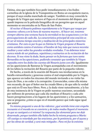 183
 
Fátima, sino que también hizo pedir inmediatamente a los frailes 
carmelitas de la iglesia de la Transpontina en Roma un escapulario nuevo, 
porque el suyo estaba manchado de sangre. También es muy conocida la 
imagen de la Virgen que sostuvo al Papa en el momento del disparo, que 
quedó impresa en la película fotográfica de un peregrino que en aquel 
momento se encontraba en la Plaza de San Pedro. 
Al recitar el Rosario pedimos repetidamente a la Virgen que ruegue por 
nosotros «ahora y en la hora de nuestra muerte». Al hacer así, tenemos 
siempre abierta una ventana hacia la eternidad en las ocupaciones y en las 
preocupaciones de cada día. La característica principal de esta oración es 
de ser al mismo tiempo oración y meditación de los principales misterios 
cristianos. Por esto es por lo que en Fátima la Virgen propone el Rosario 
como antídoto contra el ateísmo: el hombre de hoy más que nunca necesita 
meditar y orar sobre las grandes verdades reveladas. Y no debemos tener 
nunca miedo de ser piadosos, repetitivos y rutinarios en la recitación de las 
decenas. Si nos viene la duda, basta pensar en la fortuna que tuvo santa 
Bernardita en las apariciones, pudiendo constatar que también la Virgen 
repasaba entre los dedos las cuentas del Rosario junto con ella. Igualmente 
en las apariciones de Banneux la Virgen acompañaba con el movimiento 
de los labios la recitación del Rosario por parte de la pequeña vidente. 
De hecho, a través de la oración del Rosario nos involucramos en la 
batalla extraordinaria y generosa contra el mal emprendida por la Virgen, 
que aparece en todos los rincones del mundo invitando a no violar las 
leyes de Dios, a no ceder a la corrupción. Convencidos, como ella misma 
nos recuerda, de que el Señor nos ha creado libres y de que sólo la verdad 
que está en Él nos hace libres. Pero, y la duda viene naturalmente, a la luz 
de esta insistencia de la Virgen en pedir nuestras oraciones, secundada 
por millones de personas que cada día meditan el Rosario y cada año 
hacen peregrinaciones a los lugares de las apariciones y a los santuarios, 
uno se pregunta: ¿cómo es que en el mundo parece que todo sigue igual 
que antes? 
Yo mismo pregunté a una de las videntes: ¿qué sentido tiene este empeño 
incesante si el mundo no se convierte y de todos modos llegará el momento 
en que se castigará a sí mismo? La respuesta fue elemental pero me dejó 
desarmado, porque también ella había hecho la misma pregunta a María: 
«El castigo es retardado por las oraciones, por la penitencia, por el ayuno y 
por las obras de caridad, y será más mitigado». Para mí fue la enésima 
 