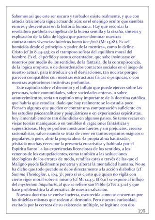 195
 
Sabemos asi que este ser oscuro y turbador existe realmente, y que con 
astucia traicionera sigue actuando aún; es el enemigo oculto que siembra 
errores y desventuras en la historia humana. Hay que recordar la 
reveladora parábola evangélica de la buena semilla y la cizaña, síntesis y 
explicación de la falta de lógica que parece dominar nuestras 
contrastantes vivencias: inimicus homo hoc fecit (Mt 13,28). Es «el 
homicida desde el principio‐ y padre de la mentira», como lo define 
Cristo (cf Jn 8,44‐45); es el tramposo sofista del equilibro moral del 
hombre. Es el, el pérfido y astuto encantador, que sabe insinuarse en 
nosotros por medio de los sentidos, de la fantasía, de la concupiscencia,  
de la lógica utopista, o de desordenados contactos sociales en el juego de 
nuestro actuar, para introducir en él desviaciones, tan nocivas porque 
parecen compatibles con nuestras estructuras físicas o psíquicas, o con 
nuestras aspiraciones instintivas profundas. 
Este capítulo sobre el demonio y el influjo que puede ejercer sobre las 
personas, sobre comunidades, sobre sociedades enteras, o sobre 
acontecimientos, sería un capítulo muy importante de la doctrina católica 
que habría que estudiar, dado que hoy realmente se lo estudia poco. 
Piensan algunos que pueden encontrar una compensación suficiente en 
los estudios psicoanalíticos y psiquiátricos o en experiencias espiritistas, 
hoy lamentablemente tan difundidas en algunos países. Se teme recaer en 
viejas teorías maniqueas, o en temibles divagaciones fantásticas y 
supersticiosas. Hoy se prefiere mostrarse fuertes y sin prejuicios, creerse 
racionalistas, salvo cuando se trata de creer en tantos espantos mágicos o 
populares, o peor, abrir la propia alma ‐la propia alma bautizada‐, 
¡visitada muchas veces por la presencia eucarística y habitada por el 
Espíritu Santo!, a las experiencias licenciosas de los sentidos, a los 
venenos de los estupefacientes, como también a las seducciones 
ideológicas de los errores de moda, rendijas estas a través de las que el 
Maligno puede fácilmente penetrar y alterar la mentalidad humana. No se 
ha dicho que todo pecado se debe directamente a la acción diabólica (cf 
Summa Theologiae, 1, 104, 3); pero sí es cierto que quien no vigila con 
cierto rigor moral sobre sí mismo (cf Mt 12,45; Ef 6,11) se expone al influjo 
del mysterium iniquitatis, al que se refiere san Pablo (2Tes 2,3.12) y que 
hace problemática la alternativa de nuestra salvación. 
Nuestra doctrina se vuelve incierta, oscurecida como se encuentra por 
las tinieblas mismas que rodean al demonio. Pero nuestra curiosidad, 
excitada por la certeza de su existencia múltiple, se legitima con dos 
 