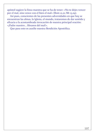 197
 
apóstol sugiere la línea maestra que se ha de tener: «No te dejes vencer 
por el mal, sino vence con el bien el mal» (Rom 12,21; Mt 13,29). 
Así pues, conscientes de las presentes adversidades en que hoy se 
encuentran las almas, la Iglesia, el mundo, trataremos de dar sentido y 
eficacia a la acostumbrada invocación de nuestra principal oración: 
«¡Padre nuestro... líbranos del mal!». 
Que para esto os auxilie nuestra Bendición Apostólica. 
 
 