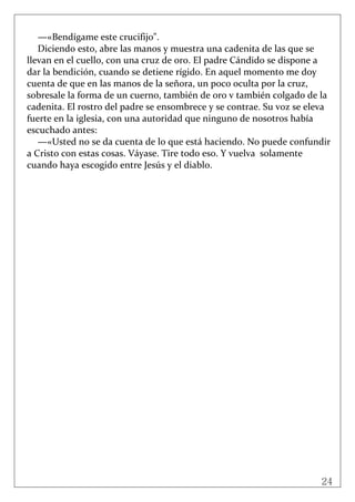 24
 
—«Bendígame este crucifijo". 
Diciendo esto, abre las manos y muestra una cadenita de las que se 
llevan en el cuello, con una cruz de oro. El padre Cándido se dispone a 
dar la bendición, cuando se detiene rígido. En aquel momento me doy 
cuenta de que en las manos de la señora, un poco oculta por la cruz, 
sobresale la forma de un cuerno, también de oro v también colgado de la 
cadenita. El rostro del padre se ensombrece y se contrae. Su voz se eleva 
fuerte en la iglesia, con una autoridad que ninguno de nosotros había 
escuchado antes: 
—«Usted no se da cuenta de lo que está haciendo. No puede confundir 
a Cristo con estas cosas. Váyase. Tire todo eso. Y vuelva  solamente 
cuando haya escogido entre Jesús y el diablo. 
 
