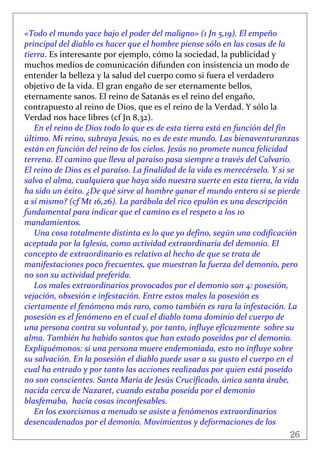 26
 
«Todo el mundo yace bajo el poder del maligno» (1 Jn 5,19). El empeño 
principal del diablo es hacer que el hombre piense sólo en las cosas de la 
tierra. Es interesante por ejemplo, cómo la sociedad, la publicidad y 
muchos medios de comunicación difunden con insistencia un modo de 
entender la belleza y la salud del cuerpo como si fuera el verdadero 
objetivo de la vida. El gran engaño de ser eternamente bellos, 
eternamente sanos. El reino de Satanás es el reino del engaño, 
contrapuesto al reino de Dios, que es el reino de la Verdad. Y sólo la 
Verdad nos hace libres (cf Jn 8,32). 
En el reino de Dios todo lo que es de esta tierra está en función del fin 
último. Mi reino, subraya Jesús, no es de este mundo. Las bienaventuranzas 
están en función del reino de los cielos. Jesús no promete nunca felicidad 
terrena. El camino que lleva al paraíso pasa siempre a través del Calvario. 
El reino de Dios es el paraíso. La finalidad de la vida es merecérselo. Y si se 
salva el alma, cualquiera que haya sido nuestra suerte en esta tierra, la vida 
ha sido un éxito. ¿De qué sirve al hombre ganar el mundo entero si se pierde 
a sí mismo? (cf Mt 16,26). La parábola del rico epulón es una descripción 
fundamental para indicar que el camino es el respeto a los 10 
mandamientos. 
Una cosa totalmente distinta es lo que yo defino, según una codificación 
aceptada por la Iglesia, como actividad extraordinaria del demonio. El 
concepto de extraordinario es relativo al hecho de que se trata de 
manifestaciones poco frecuentes, que muestran la fuerza del demonio, pero 
no son su actividad preferida. 
Los males extraordinarios provocados por el demonio son 4: posesión, 
vejación, obsesión e infestación. Entre estos males la posesión es 
ciertamente el fenómeno más raro, como también es rara la infestación. La 
posesión es el fenómeno en el cual el diablo toma dominio del cuerpo de 
una persona contra su voluntad y, por tanto, influye eficazmente  sobre su 
alma. También ha habido santos que han estado poseídos por el demonio. 
Expliquémonos: si una persona muere endemoniada, esto no influye sobre 
su salvación. En la posesión el diablo puede usar a su gusto el cuerpo en el  
cual ha entrado y por tanto las acciones realizadas por quien está poseído 
no son conscientes. Santa María de Jesús Crucificado, única santa árabe, 
nacida cerca de Nazaret, cuando estaba poseída por el demonio 
blasfemaba,  hacía cosas inconfesables. 
En los exorcismos a menudo se asiste a fenómenos extraordinarios  
desencadenados por el demonio. Movimientos y deformaciones de los 
 