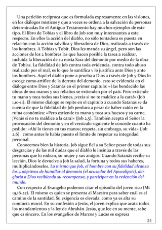 34
 
Una petición recíproca que es formulada expresamente en las visiones, 
en los diálogos místicos y que a veces se ordena a la salvación de personas 
determinadas En el Antiguo Testamento hay muchos ejemplos de este 
tipo. El libro de Tobías y el libro de Job son muy interesantes a este 
respecto. En ellos la acción del diablo, no sólo tentadora es puesta en 
relación con la acción salvífica y liberadora de Dios, realizada a través de 
los hombres. A Tobías y Tobit, Dios les manda su ángel, pero son las 
acciones de los 2 hombres las que hacen posible la tarea a realizar, 
incluida la liberación de su novia Sara del demonio por medio de la obra 
de Tobías. La fidelidad de Job contra toda evidencia, contra todo abuso 
realizado por el mal, es lo que lo santifica v lo justifica ante Dios y ante 
los hombres. Aquí el diablo pone a prueba a Dios a través de Job y Dios lo 
escoge como artífice de la derrota del demonio, esto se evidencia en el 
diálogo entre Dios y Satanás en el primer capítulo: «Has bendecido las 
obras de sus manos y sus rebaños se extienden por el país. Pero extiende 
tu mano y toca todos sus bienes, ¡verás si no te maldice a la cara!» (Job 
1,10‐11). El mismo dialogo se repite en el capítulo 2 cuando Satanás se da 
cuenta de que la fidelidad de Job perdura a pesar de haber caído en la 
ruina económica: «Pero extiende tu mano y toca sus huesos y su carne, 
¡Verás si no te maldice a la cara!» (Job 2,5). También acepta el Señor la 
provocación del demonio y en el versículo siguiente le concede cuanto ha 
pedido: «Ahí lo tienes en tus manos; respeta, sin embargo, su vida» (Job 
2,6),  como antes le había puesto el límite de respetar su integridad 
personal. 
Conocemos bien la historia. Job sigue fiel a su Señor pesar de todas sus 
desgracias y de las mil dudas que el diablo le insinúa a través de las 
personas que lo rodean, su mujer y sus amigos. Cuando Satanás recibe su 
lección, Dios le devuelve a Job la salud, la fortuna y todos sus haberes, 
multiplicándoselos. Lo mismo que Job, el hombre con su fidelidad alcanza 
los 4 objetivos de humillar al demonio (el acusador del Apocalipsis), dar 
gloria a Dios recibiendo su recompensa, y participar en la redención del 
mundo. 
Con respecto al Evangelio podemos citar el episodio del joven rico (Mt 
19,16‐22). El mismo es quien se presenta al Maestro para saber cuál es el 
camino de la santidad. Su exigencia es elevada, como ya es alta su 
conducta moral. En su confesión a Jesús, el joven explica que acata todos 
los mandamientos y la ley de Abrahán. Jesús, que lee en su mente, sabe 
que es sincero. En los evangelios de Marcos y Lucas se expresa 
 