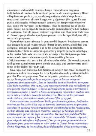35
 
claramente: «Mirándolo lo amó». Luego responde a su pregunta 
indicándole el camino de la santidad perfecta, de la entrega total a Dios: 
«Si quieres ser perfecto, ve, vende lo que tienes, dalo a los pobres y 
tendrás un tesoro en el cielo. Luego, ven y sígueme» (Mt 19,21). En este 
punto el Evangelio no hace ningún comentario. Simplemente observa 
que, como era muy rico, «se fue triste». Jesús le propone dar el último 
paso, pero él no es capaz de renunciar a las comodidades y a Los poderes 
de la riqueza. Jesús lo ama al instante y quisiera que Dios fuera todo para 
él. Pero él, que podía dar aquel paso porque tenía la capacidad para ello, 
rechaza la propuesta. 
Naturalmente, no sabemos lo que sucedió después. Podríamos pensar 
que enseguida aquel joven se pudo liberar de esta ultima debilidad, que 
escogió el camino de Zaqueo o el de los siervos heles de la parábola, 
haciendo fructificar sus riquezas por amor y respeto para con Aquel que 
se las confió. Sólo sabemos que Jesús se dirige a los discípulos que han 
observado la escena diciendo aquella frase terrible y famosa: 
«Difícilmente un rico entrará en el reino de los cielos. Os lo repito: es más 
fácil que un camello pase por el ojo de una aguja que un rico entre en el 
reino de los cielos» (Mt 19,23‐24).  
Una expresión durísima. Los discípulos intuyen que con el concepto de 
riqueza se indica todo lo que los tiene ligados al mundo y están turbados 
por ello. Por eso preguntan: "Entonces ¿quién puede salvarse?» (Mt 
19,25). La respuesta de Jesús es luz pura, capaz de lanzar una gran 
esperanza en nuestra vida‐ , Esto es imposible para los hombres, pero para 
Dios todo es posible» (Mt 19,26). Una esperanza grande, que nos afianza en 
una certeza todavía mayor: «Todo el que haya dejado casas, o hermanos o 
hermanas, o padre, o madre, o hijos, o campos por mi nombre, recibirá cien 
veces más y tendrá en herencia la vida eterna. Muchos de los primeros 
serán últimos, y los últimos serán primeros” (Mt 19,29‐30). 
Es interesante un pasaje de san Pablo, precisamente porque clarifica los 
motivos por los cuales Dios deja al demonio intervenir sobre las personas 
elegidas: «Y para que no sea orgulloso por la sublimidad de las revelaciones, 
me han clavado una espina en el cuerpo, un ángel de Satanás, que me 
abofetea para que no me haga un soberbio. Tres veces he pedido al Señor 
que me saque esa espina, y las tres me ha respondido: "Te basta mi gracia, 
pues mi poder triunfa en la flaqueza". Con gusto, pues, presumiré de mis 
flaquezas para que se muestre en mí el poder de Cristo. Por esto me alegro 
de mis flaquezas, de los insultos, de las dificultades, de las persecuciones, 
 