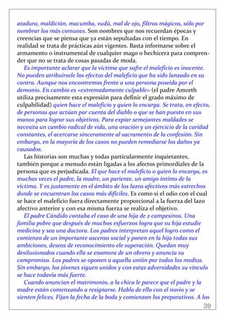 39
 
atadura, maldición, macumba, vudú, mal de ojo, filtros mágicos, sólo por 
nombrar los más comunes. Son nombres que nos recuerdan épocas y 
creencias que se piensa que ya están sepultadas con el tiempo. En 
realidad se trata de prácticas aún vigentes. Basta informarse sobre el 
armamento o instrumental de cualquier mago o hechicera para compren‐
der que no se trata de cosas pasadas de moda. 
Es importante aclarar que la víctima que sufre el maleficio es inocente. 
No pueden atribuírsele los efectos del maleficio que ha sido lanzado en su 
contra. Aunque nos encontremos frente a una persona poseída por el 
demonio. En cambio es «extremadamente culpable» (el padre Amorth 
utiliza precisamente esta expresión para definir el grado máximo de 
culpabilidad) quien hace el maleficio y quien lo encarga. Se trata, en efecto, 
de personas que actúan por cuenta del diablo o que se han puesto en sus 
manos para lograr sus objetivos. Para expiar semejantes maldades se 
necesita un cambio radical de vida, una oración y un ejercicio de la caridad 
constantes, el acercarse sinceramente al sacramento de la confesión. Sin 
embargo, en la mayoría de los casos no pueden remediarse los daños ya 
causados. 
Las historias son muchas y todas particularmente inquietantes, 
también porque a menudo están ligadas a los afectos primordiales de la 
persona que es perjudicada. El que hace el maleficio o quien lo encarga, es 
muchas veces el padre, la madre, un pariente, un amigo íntimo de la 
víctima. Y es justamente en el ámbito de los lazos afectivos más estrechos 
donde se encuentran los casos más difíciles. Es como si el odio con el cual 
se hace el maleficio fuera directamente proporcional a la fuerza del lazo 
afectivo anterior y con esa misma fuerza se realiza el objetivo. 
El padre Cándido contaba el caso de una hija de 2 campesinos. Una 
familia pobre que después de muchos esfuerzos logra que su hija estudie 
medicina y sea una doctora. Los padres interpretan aquel logro como el 
comienzo de un importante ascenso social y ponen en la hija todas sus 
ambiciones, deseos de reconocimiento ele superación. Quedan muy 
desilusionados cuando ella se enamora de un obrero y anuncia su 
compromiso. Los padres se oponen a aquella unión por todos los medios. 
Sin embargo, los jóvenes siguen unidos y con estas adversidades su vínculo 
se hace todavía más fuerte. 
Cuando anuncian el matrimonio, a la chica le parece que el padre y la 
madre están comenzando a resignarse. Habla de ello con el novio y se 
sienten felices. Fijan la fecha de la boda y comienzan los preparativos. A los 
 