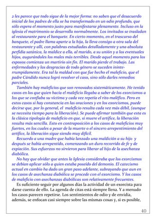 40
 
2 les parece que todo sigue de la mejor forma: no saben que el desacuerdo 
inicial de los padres de ella se ha transformado en un odio profundo, que 
sólo espera el momento justo para manifestarse plenamente. Incluso en la 
iglesia el matrimonio se desarrolla normalmente. Los invitados se trasladan 
al restaurante para el banquete. En cierto momento, en el trascurso del 
banquete, el padre llama aparte a la hija, la lleva consigo a otra sala del 
restaurante y allí, con palabras estudiadas detalladamente y una absoluta 
perfidia satánica, la maldice a ella, al marido, a su unión y a los eventuales 
hijos, augurándoles los males más terribles. Desde aquel momento para los 
esposos comienza un martirio sin fin. El marido pierde el trabajo. Las 
enfermedades y las desgracias de todo género se suceden ininte‐
rrumpidamente. Era tal la maldad con que fue hecho el maleficio, que el 
padre Cándido nunca logró resolver el caso, sino sólo darles remedios 
parciales. 
También hay maleficios que son renovados sistemáticamente. He tenido 
casos en los que quien hacía el maleficio llegaba a saber de los exorcismos a 
los que se confiaba su víctima y cada vez repetía el rito maléfico. Pero en 
estos casos si hay constancia en las oraciones y en los exorcismos, puede 
decirse que, por lo general, el  maleficio resulta cada vez más débil, (aunque 
se necesita tiempo para la liberación). Se puede afirmar también que esta es 
la clásica tipología de maleficio en que, si muere el artífice, la liberación 
resulta más sencilla. Esto en contraposición a los casos de maleficios muy 
fuertes, en los cuales a pesar de la muerte o el sincero arrepentimiento del 
artífice, la liberación sigue siendo muy difícil. 
Recuerdo a una madre que había lanzado una maldición a su hijo  y 
después se había arrepentido, comenzando un duro recorrido de fe y de 
expiación. Sus esfuerzos no sirvieron para liberar al hijo de la asechanza 
diabólica. 
No hay que olvidar que antes la Iglesia consideraba que los exorcismos 
se debían aplicar sólo a quien estaba poseído del demonio. El catecismo 
actual en cambio ha dado un gran paso adelante, subrayando que aun en 
los casos de asechanza diabólica se procede con el exorcismo. Y los casos 
de maleficio con asechanzas diabólicas son relativamente frecuentes. 
Es suficiente seguir por algunos días la actividad de un exorcista para 
darse cuenta de ello. La agenda de citas está siempre llena. Y a menudo 
los casos parecen repetirse. Los sentimientos de odio y de envidia, 
además, se enfocan casi siempre sobre las mismas cosas y, si es posible, 
 