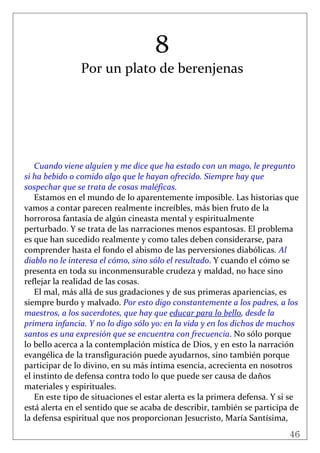46
 
8 
Por un plato de berenjenas 
 
 
 
 
 
 
 
 
Cuando viene alguien y me dice que ha estado con un mago, le pregunto 
si ha bebido o comido algo que le hayan ofrecido. Siempre hay que 
sospechar que se trata de cosas maléficas. 
Estamos en el mundo de lo aparentemente imposible. Las historias que 
vamos a contar parecen realmente increíbles, más bien fruto de la 
horrorosa fantasía de algún cineasta mental y espiritualmente 
perturbado. Y se trata de las narraciones menos espantosas. El problema 
es que han sucedido realmente y como tales deben considerarse, para 
comprender hasta el fondo el abismo de las perversiones diabólicas. Al 
diablo no le interesa el cómo, sino sólo el resultado. Y cuando el cómo se 
presenta en toda su inconmensurable crudeza y maldad, no hace sino 
reflejar la realidad de las cosas. 
El mal, más allá de sus gradaciones y de sus primeras apariencias, es 
siempre burdo y malvado. Por esto digo constantemente a los padres, a los 
maestros, a los sacerdotes, que hay que educar para lo bello, desde la 
primera infancia. Y no lo digo sólo yo: en la vida y en los dichos de muchos 
santos es una expresión que se encuentra con frecuencia. No sólo porque 
lo bello acerca a la contemplación mística de Dios, y en esto la narración 
evangélica de la transfiguración puede ayudarnos, sino también porque 
participar de lo divino, en su más íntima esencia, acrecienta en nosotros 
el instinto de defensa contra todo lo que puede ser causa de daños 
materiales y espirituales.  
En este tipo de situaciones el estar alerta es la primera defensa. Y si se 
está alerta en el sentido que se acaba de describir, también se participa de 
la defensa espiritual que nos proporcionan Jesucristo, María Santísima, 
 