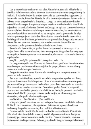 6
 
Los 4 sacerdotes oraban en voz alta. Una chica, sentada al lado de la 
camilla, había comenzado a entonar suavemente un canto gregoriano y la 
melodía hacía de fondo. La mujer acostada ya comenzaba a agitarse. La 
boca se le torcía, babeaba. Detrás de ella, una mujer robusta le sostenía la 
cabeza y con un pañuelo la limpiaba. Luego las contorsiona se habían 
extendido al cuerpo. Las personas que estaban alrededor de la camilla le 
sujetaban las articulaciones. Solo el estómago se agitaba con movimientos 
incontrolados. Tenia sacudidas que no eran naturales, las cuales no se 
pueden describir ni entender si no se imagina uno la presencia de algo 
dentro que empuja en todas las direcciones, como bufando una salida. 
Emitía gruñidos. Palabras, primero incomprensibles, luego cada vez más 
claras. No era una voz humana, era absolutamente imposible de 
comparar con la que escuché después del exorcismo.  
Terminada la oración, el padre Amorth comenzó a interrogar a la 
mujer. No a ella, naturalmente, sino a eso que se le agitaba dentro y que 
entre gritos descompuestos y varios ruidos, de vez en cuando decía como 
suplicando: 
—«¡No..., no! ¡No quiero salir! ¡No quiero salir... !» 
Le preguntó quién era. Porque he descubierto que" muchos demonios, 
aquellos que pueden considerarse jefes de grupo, tienen un nombre y 
unas características particulares. 
Pregunto cuantos eran. A menudo sucede que a una persona no la 
posee un solo demonio. 
Aunque resistiéndose, aquella voz daba respuestas agudas terribles, 
cuyo sonido era un fastidio para el oído, a las cuales sinceramente puse 
poca atención, ya que estaba dedicado a pasar las cuentas de mi rosario. 
Una cosa sí recuerdo claramente. Cuando el padre Amorth preguntó 
quién era el que había puesto el maleficio, es decir, la persona que había 
invocado al diablo para que entrara en la mujer, se elevó un grito 
aterrador y ahogado al mismo tiempo: 
—«Sabrina... Fue Sabrina... ¡Esa maldita!» 
«¡Vaya!», pensé mientras me recorría por dentro un escalofrío helado. 
El diablo es el acusador, el engañador. Primero se aprovecha de sus 
esclavos y luego los denuncia y los maldice abiertamente. 
Después de la bendición la mujer se había tranquilizado. Con cierta 
dificultad hizo la señal de la cruz y recitó algunas oraciones. Luego se 
levantó y permaneció sentada en la camilla. Parecía cansada, pero no 
tanto como podía pensarse. Bebió agua, dando las gracias repetidamente 
 