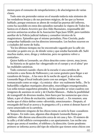 60
 
menos para el consumo de estupefacientes y de alucinógenos de varias 
clases. 
Todo esto sin pretender entrar en el mundo todavía más siniestro de 
las verdaderas brujas y de sus pociones mágicas, de las que ya hemos 
hablado, porque entonces se abren de verdad las puertas del infierno, 
como ha sucedido en estos dos episodios narrados la víspera de Todos los 
Santos en el diario Avvenire por don Aldo Buonaiuto, responsable del 
servicio antisectas ocultas de la Asociación Papa Juan XXIII, pero también 
auxiliar de la Policía judicial italiana y consultor técnico de la 
magistratura. Episodios que el mismo periodista, Pino Ciociola, pudo 
comprobar hablando con los directos interesados. Los hechos ocurren en 
2 ciudades del norte de Italia. 
“En los últimos tiempos me he encontrado vagando por la calle sin 
recordar ya quién era yo, de dónde venia y que estaba haciendo allí. Sufrí 
muchos males, sexo, droga y violencias, pero no quisiera volver a 
contarlas». 
Quien habla es Leonardo, un chico descrito como «joven, muy joven. 
Su historia es de quien fue «desgarrado en el cuerpo y en el alma* por 
las maldades satánicas.   
Todo comenzó cuando «fuera de la escuela vi una cartelera de 
invitación a una fiesta de Halloween y un curso gratuito para llegar a ser 
cazadores de brujas... A las once de la noche de aquel 31 de octubre, 
Leonardo llega al local indicado junto con sus amigos. Todos van 
enmascarado como se exige. «La música ‐dice‐ era realmente bella... De la 
buhardilla colgaban maniquíes ahorcados, murciélagos ensangrentados. 
Los sofás tenían esqueletos pintados. En las paredes se veían cuadros con 
imágenes de asesinos en serie y de Charles Manson... Había la posibilidad 
de transgredí! de diversos modos, bien fuera por las sustancias que circu‐
laban, o por el clima de excitación, también sexual...». En resumen, una 
noche que el chico define como «divertida, emocionante». Después, el 
encargado del local se acerca y le pregunta a él y a otros si desean hacer el 
curso anunciado en la cartelera. 
Naturalmente ninguno de los chicos toma en serio la frase «cazadores 
de brujas». En todo caso, algunos días después Leonardo llama por 
teléfono: «Me dieron una dirección cerca de mi casa y fui». El número de 
la calle y el del edificio corresponden a un apartamento. Los recibe una 
mujer que anota el nombre, el teléfono y la dirección. Gente prudente: 
primero se informa acerca del tipo de relación que tienen estos chicos con 
 