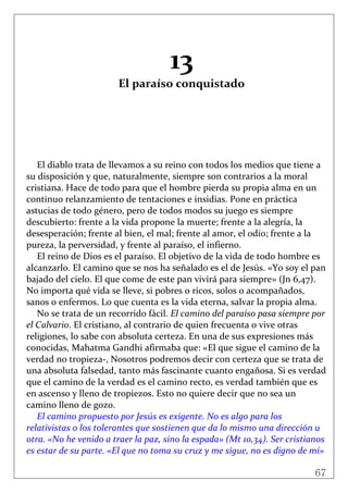67
 
 
13 
El paraíso conquistado 
 
 
 
 
 
 
El diablo trata de llevamos a su reino con todos los medios que tiene a 
su disposición y que, naturalmente, siempre son contrarios a la moral 
cristiana. Hace de todo para que el hombre pierda su propia alma en un 
continuo relanzamiento de tentaciones e insidias. Pone en práctica 
astucias de todo género, pero de todos modos su juego es siempre 
descubierto: frente a la vida propone la muerte; frente a la alegría, la 
desesperación; frente al bien, el mal; frente al amor, el odio; frente a la 
pureza, la perversidad, y frente al paraíso, el infierno. 
El reino de Dios es el paraíso. El objetivo de la vida de todo hombre es 
alcanzarlo. El camino que se nos ha señalado es el de Jesús. «Yo soy el pan 
bajado del cielo. El que come de este pan vivirá para siempre» (Jn 6,47). 
No importa qué vida se lleve, si pobres o ricos, solos o acompañados, 
sanos o enfermos. Lo que cuenta es la vida eterna, salvar la propia alma. 
No se trata de un recorrido fácil. El camino del paraíso pasa siempre por 
el Calvario. El cristiano, al contrario de quien frecuenta o vive otras 
religiones, lo sabe con absoluta certeza. En una de sus expresiones más 
conocidas, Mahatma Gandhi afirmaba que: «El que sigue el camino de la 
verdad no tropieza‐, Nosotros podremos decir con certeza que se trata de 
una absoluta falsedad, tanto más fascinante cuanto engañosa. Si es verdad 
que el camino de la verdad es el camino recto, es verdad también que es 
en ascenso y lleno de tropiezos. Esto no quiere decir que no sea un 
camino lleno de gozo.  
El camino propuesto por Jesús es exigente. No es algo para los 
relativistas o los tolerantes que sostienen que da lo mismo una dirección u 
otra. «No he venido a traer la paz, sino la espada» (Mt 10,34). Ser cristianos 
es estar de su parte. «El que no toma su cruz y me sigue, no es digno de mí» 
 
