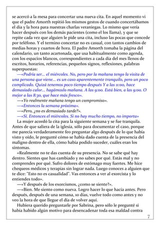 7
 
se acercó a la mesa para concertar una nueva cita. En aquel momento vi 
que el padre Amorth repitió los mismos gestos de cuando concertábamos 
el día y la hora para nuestras charlas veraniegas. Lo mismo que vería 
hacer después con los demás pacientes (como el los llama), y que se 
repite cada vez que alguien le pide una cita, incluso las pocas que concede 
por teléfono. Y el termino concertar no es casual, con tantos cambios de 
medias horas y cuartos de hora. El padre Amorth tomaba la página del 
calendario, un tanto acartonada, que usa habitualmente como agenda, 
con los espacios blancos, correspondientes a cada día del mes llenos de 
escritos, horarios, referencias, pequeños signos, reflexiones, palabras 
superpuestas: 
—«Podría ser... el miércoles. No, pero por la mañana tengo la visita de 
una persona que viene... es un caso aparentemente tranquilo, pero un poco 
complicado. Quizá tenemos poco tiempo después Y a las 11:00, hace 
demasiado calor... hagámoslo mañana. A las 9:00. Está bien, a las 9:00. O 
mejor a las 8:30, que hace más fresco». 
—«Yo realmente mañana tengo un compromiso». 
—«Entonces la semana próxima». 
—«Pero, ¿no es demasiado tarde?». 
—«Sí. Entonces el miércoles. Si no hay mucho tiempo, no importa»  
La mujer acordó la cita para la siguiente semana y se fue tranquila. 
Antes de que saliera de la iglesia, sólo para documentar el caso, porque 
me parecía verdaderamente feo preguntar algo después de lo que había 
visto y oído, le pregunté cómo se había dado cuenta de la presencia del 
maligno dentro de ella, cómo había podido suceder, cuáles eran los 
síntomas. 
«Realmente no te das cuenta de su presencia. No se sabe qué hay 
dentro. Sientes que has cambiado y no sabes por qué. Estás mal y no 
comprendes por qué. Sufro dolores de estómago muy fuertes. Me hice 
chequeos médicos y terapias sin lograr nada. Luego conoces a alguien que 
te dice: "Esto no es casualidad". Vas entonces a ver al exorcista y lo 
entiendes todo». 
—«Y después de los exorcismos, ¿como se siente?». 
—«Bien. Me siento como nueva. Logro hacer lo que hacía antes. Pero 
después, después de una semana, 10 días, vuelve todo como antes y no 
veo la hora de que llegue el día de volver aquí. 
Hubiera querido preguntarle por Sabrina, pero sólo le pregunté si 
había habido algún motivo para desencadenar toda esa maldad contra 
 