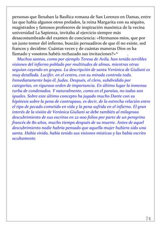 74
 
personas que llenaban la Basílica romana de San Lorenzo en Damas, entre 
las que había algunos otros prelados, la reina Margarita con su séquito, 
magistrados y famosos profesores de inspiración masónica de la vecina 
universidad La Sapienza, invitaba al ejercicio siempre más 
desacostumbrado del examen de conciencia: «Hermanos míos, que por 
un justo temor del infierno, buscáis persuadiros de que él no existe, sed 
francos y decidme: Cuántas veces y de cuántas maneras Dios os ha 
llamado y vosotros habéis rechazado sus invitaciones?»^  . 
Muchos santos, como por ejemplo Teresa de Avila, han tenido terribles 
visiones del infierno poblado por multitudes de almas, mientras otras 
seguían cayendo en grupos. La descripción de santa Verónica de Giuliani es 
muy detallada. Lucifer, en el centro, con su mirada controla todo. 
Inmediatamente bajo él, Judas. Después, el clero, subdividido por 
categorías, en riguroso orden de importancia. En último lugar la inmensa 
turba de condenados. Y naturalmente, como en el paraíso, no todos son 
iguales. Sobre este último concepto ha jugado mucho Dante con su 
hipótesis sobre la pena de contrapaso, es decir, de la estrecha relación entre 
el tipo de pecado cometido en vida y la pena sufrida en el infierno. El gran 
interés de la visión de Verónica Giuliani se debe también al milagroso 
descubrimiento de sus escritos en 22 000 folios por parte de un peregrino 
francés de 80 años, mucho tiempo después de su muerte. Antes de aquel 
descubrimiento nadie habría pensado que aquella mujer hubiera sido una 
santa. Había vivido, había tenido sus visiones místicas y las había escrito 
ocultamente. 
 