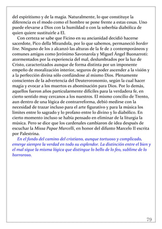 79
 
del espiritismo y de la magia. Naturalmente, lo que constituye la 
diferencia es el modo como el hombre se pone frente a estas cosas. Uno 
puede elevarse a Dios con la humildad o con la soberbia diabólica de 
quien quiere sustituirle a El. 
Con certeza se sabe que Ficino en su ancianidad decidió hacerse 
sacerdote, Pico della Mirandola, por lo que sabemos, permaneció border 
line. Ninguno de los 2 alcanzó las alturas de la fe de 2 contemporáneos y 
comunes amigos como Jerónimo Savonarola y Miguel Ángel Buonarroti: 
atormentados por la experiencia del mal, deslumbrados por la luz de 
Cristo, caracterizados aunque de forma distinta por un imponente 
empeño de moralización interior, seguros de poder ascender a la visión y 
a la perfección divina sólo confiándose al mismo Dios. Plenamente 
conscientes de la advertencia del Deuteroronomio, según la cual hacer 
magia y evocar a los muertos es abominación para Dios. Por lo demás, 
aquellos fueron años particularmente difíciles para la verdadera fe, en 
cierto sentido muy cercanos a los nuestros. El mismo concilio de Trento, 
aun dentro de una lógica de contrarreforma, debió medirse con la 
necesidad de trazar incluso para el arte figurativo y para la música los 
límites entre lo sagrado y lo profano entre lo divino y lo diabólico. En 
cierto momento incluso se había pensado en eliminar de la liturgia la 
música. Pero se dice que los cardenales cambiaron de idea después de 
escuchar la Missa Papae Marcelli, en honor del difunto Marcelo II escrita 
por Palestrina. 
En el fondo del camino del cristiano, aunque tortuoso y complicado, 
emerge siempre la verdad en todo su esplendor. La distinción entre el bien y 
el mal sigue la misma lógica que distingue lo bello de lo feo, sublime de lo 
horroroso.  
 