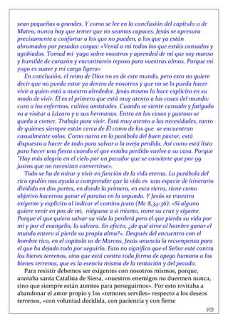 89
 
sean pequeñas o grandes. Y como se lee en la conclusión del capítulo 11 de 
Mateo, nunca hay que temer que no seamos capaces. Jesús se apresura 
precisamente a confortar a los que no pueden, a los que ya están 
abrumados por pesadas cargas: «Venid a mi todos los que estáis cansados y 
agobiados. Tomad mi  yugo sobre vosotros y aprended de mí que soy manso 
y humilde de corazón y encontrareis reposo para vuestras almas. Porque mi  
yugo es suave y mi carga ligera» 
En conclusión, el reino de Dios no es de este mundo, pero esto no quiere 
decir que no pueda estar ya dentro de nosotros y que no se lo pueda hacer 
vivir a quien está a nuestro alrededor. Jesús mismo lo hace explicito en su 
modo de vivir. Él es el primero que está muy atento a las cosas del mundo: 
cura a los enfermos, cultiva amistades. Cuando se siente cansado y fatigado 
va a visitar a Lázaro y a sus hermanas. Entra en las casas y gustoso se 
queda a comer. Trabaja para vivir. Está muy atento a las necesidades, tanto 
de quienes siempre están cerca de Él como de los que  se encuentran 
casualmente solos. Como narra en la parábola del buen pastor, está 
dispuesto a hacer de todo para salvar a la oveja perdida. Así como está listo 
para hacer una fiesta cuando el que estaba perdido vuelve a su casa. Porque 
"Hay más alegría en el cielo por un pecador que se convierte que por 99 
justos que no necesitan convertirse». 
Todo se ha de mirar y vivir en función de la vida eterna. La parábola del 
rico epulón nos ayuda a comprender que la vida es  una especie de itinerario 
dividido en dos partes, en donde la primera, en esta tierra, tiene como 
objetivo hacernos ganar el paraíso en la segunda. Y Jesús se muestra 
exigente y explicito al indicar el camino justo (Mc 8,34‐36): «Si alguno 
quiere venir en pos de mi,  niéguese a si mismo, tome su cruz y sígame. 
Porque el que quiera salvar su vida la perderá pero el que pierda su vida por 
mi y por el evangelio, la salvara. En efecto, ¿de qué sirve al hombre ganar el 
mundo entero si pierde su propia alma?». Después del encuentro con el 
hombre rico, en el capítulo 10 de Marcos, Jesús anuncia la recompensa para 
el que ha dejado todo por seguirlo. Esto no significa que el Señor esté contra 
los bienes terrenos, sino que está contra toda forma de apego humano a los 
bienes terrenos, que es la esencia misma de la tentación y del pecado. 
Para resistir debemos ser exigentes con nosotros mismos, porque, 
anotaba santa Catalina de Siena, «nuestros enemigos no duermen nunca, 
sino que siempre están atentos para perseguirnos». Por esto invitaba a 
abandonar el amor propio y los «temores serviles» respecto a los deseos 
terrenos, «con voluntad decidida, con paciencia y con firme 
 