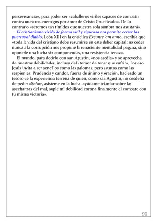 90
 
perseverancia», para poder ser «caballeros viriles capaces de combatir 
contra nuestros enemigos por amor de Cristo Crucificado». De lo 
contrario «seremos tan tímidos que nuestra sola sombra nos asustará». 
El cristianismo vivido de forma viril y rigurosa nos permite cerrar las 
puertas al diablo. León XIII en la encíclica Exeunte iam anno, escribía que 
«toda la vida del cristiano debe resumirse en este deber capital: no ceder 
nunca a la corrupción nos propone la renaciente mentalidad pagana, sino 
oponerle una lucha sin componendas, una resistencia tenaz». 
El mundo, para decirlo con san Agustín, «nos asedia» y se aprovecha 
de nuestras debilidades, incluso del «temor de tener que sufrir», Por eso 
Jesús invita a ser sencillos como las palomas, pero astutos como las 
serpientes. Prudencia y candor, fuerza de ánimo y oración, haciendo un 
tesoro de la experiencia terrena de quien, como san Agustín, no desdeña 
de pedir: «Señor, asísteme en la lucha, ayúdame triunfar sobre las 
asechanzas del mal, suple mi debilidad corona finalmente el combate con 
tu misma victoria». 
 
 
 
 
 
