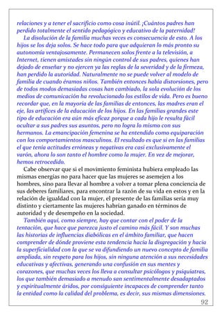92
 
relaciones y a tener el sacrificio como cosa inútil. ¡Cuántos padres han 
perdido totalmente el sentido pedagógico y educativo de la paternidad! 
La disolución de la familia muchas veces es consecuencia de esto. A los 
hijos se los deja solos. Se hace todo para que adquieran lo más pronto su 
autonomía ventajosamente. Permanecen solos frente a la televisión, a 
Internet, tienen amistades sin ningún control de sus padres, quienes han 
dejado de enseñar y no ejercen ya las reglas de la severidad y de la firmeza, 
han perdido la autoridad. Naturalmente no se puede volver al modelo de 
familia de cuando éramos niños. También entonces había distorsiones, pero 
de todos modos demasiadas cosas han cambiado, la sola evolución de los 
medios de comunicación ha revolucionado los estilos de vida. Pero es bueno 
recordar que, en la mayoría de las familias de entonces, las madres eran el 
eje, las artífices de la educación de los hijos. En las familias grandes este 
tipo de educación era aún más eficaz porque a cada hijo le resulta fácil 
ocultar a sus padres sus asuntos, pero no logra lo mismo con sus 
hermanos. La emancipación femenina se ha entendido como equiparación 
con los comportamientos masculinos. El resultado es que si en las familias 
el que tenía actitudes erróneas y negativas era casi exclusivamente el 
varón, ahora lo son tanto el hombre como la mujer. En vez de mejorar, 
hemos retrocedido. 
Cabe observar que si el movimiento feminista hubiera empleado las 
mismas energías no para hacer que las mujeres se asemejen a los 
hombres, sino para llevar al hombre a volver a tomar plena conciencia de 
sus deberes familiares, para encontrar la razón de su vida en estos y en la 
relación de igualdad con la mujer, el presente de las familias sería muy 
distinto y ciertamente las mujeres habrían ganado en términos de 
autoridad y de desempeño en la sociedad. 
También aquí, como siempre, hay que contar con el poder de la 
tentación, que hace que parezca justo el camino más fácil. Y son muchas 
las historias de influencias diabólicas en el ámbito familiar, que hacen 
comprender de dónde proviene esta tendencia hacia la disgregación y hacia 
la superficialidad con la que se va difundiendo un nuevo concepto de familia 
ampliada, sin respeto para los hijos, sin ninguna atención a sus necesidades 
educativas y afectivas, generando una confusión en sus mentes y 
corazones, que muchas veces los lleva a consultar psicólogos y psiquiatras, 
los que también demasiado a menudo san sentimentalmente desadaptados 
y espiritualmente áridos, por consiguiente incapaces de comprender tanto 
la entidad como la calidad del problema, es decir, sus mismas dimensiones. 
 