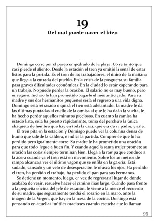 95
 
19 
Del mal puede nacer el bien 
 
 
 
 
 
Domingo corre por el paseo empedrado de la playa. Corre tanto que 
casi pierde el aliento. Desde la estación el tren ya emitió la señal de estar 
listos para la partida. Es el tren de los trabajadores, el único de la mañana 
que llega a la entrada del pueblo. En la crisis de la posguerra su familia 
pasa graves dificultades económicas. En la ciudad lo están esperando para 
un trabajo. No puede perder la ocasión. El salario no es muy bueno, pero 
es seguro. Incluso le han prometido pagarle el mes anticipado. Para su 
madre y sus dos hermanitos pequeños sería el regreso a una vida digna. 
Domingo está retrasado o quizá el tren está adelantado. La madre le da 
las últimas puntadas al cuello de la camisa al que le ha dado la vuelta, le 
ha hecho perder aquellos minutos preciosos. En cuanto la camisa ha 
estado lista, se la ha puesto rápidamente, toma del perchero la única 
chaqueta de hombre que hay en toda la casa, que era de su padre, y sale. 
El tren pita en la estación y Domingo puede ver la columna densa de 
humo que sale de la caldera, e indica la partida. Comprende que lo ha 
perdido pero igualmente corre. Su madre le ha prometido una oración 
para que todo llegue a buen fin. Y cuando aquella santa mujer promete su 
oración las cosas siempre terminan bien. Llega a la rampa que conduce a 
la acera cuando ya el tren está en movimiento. Sobre los 20 metros de 
rampa alcanza a ver el último vagón que se enfila en la galería. Está 
sudado, cansado y un velo de desesperación le ofusca los ojos. Ha perdido 
el tren, ha perdido el trabajo, ha perdido el pan para sus hermanos. 
Se detiene un momento, luego, en vez de regresar al lugar de donde 
acababa de venir, resuelve hacer el camino más largo. Cuando pasa frente 
a la pequeña oficina del jefe de estación, le viene a la mente el recuerdo 
de su madre, que seguramente tendrá el rosario en la mano, ante la 
imagen de la Virgen, que hay en la mesa de la cocina. Domingo está 
pensando en aquellas inútiles oraciones cuando escucha que lo llaman 
 