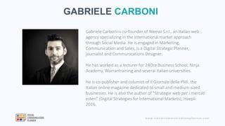 www.visualcommunicationplanner.com
GABRIELE CARBONI
Gabriele Carboni is co-founder of Weevo S.r.l., an Italian web
agency specializing in the international market approach
through Social Media. He is engaged in Marketing,
Communication and Sales, is a Digital Strategic Planner,
journalist and Communications Designer.
He has worked as a lecturer for 24Ore Business School, Ninja
Academy, Warrantraining and several Italian universities.
He is co-publisher and columist of Il Giornale delle PMI, the
Italian online magazine dedicated to small and medium-sized
businesses. He is also the author of "Strategie web per i mercati
esteri" (Digital Strategies for International Markets), Hoepli
2016.
 