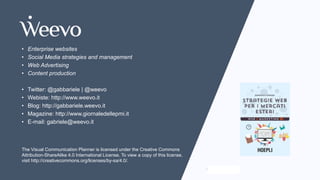www.visualcommunicationplanner.com
• Enterprise websites
• Social Media strategies and management
• Web Advertising
• Content production
• Twitter: @gabbariele | @weevo
• Webiste: http://www.weevo.it
• Blog: http://gabbariele.weevo.it
• Magazine: http://www.giornaledellepmi.it
• E-mail: gabriele@weevo.it
The Visual Communication Planner is licensed under the Creative Commons
Attribution-ShareAlike 4.0 International License. To view a copy of this license,
visit http://creativecommons.org/licenses/by-sa/4.0/.
 
