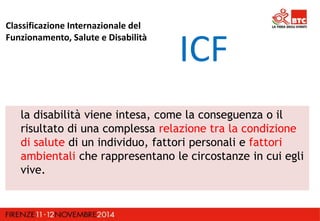 Classificazione Internazionale del 
Funzionamento, Salute e Disabilità 
ICF 
la disabilità viene intesa, come la conseguenza o il 
risultato di una complessa relazione tra la condizione 
di salute di un individuo, fattori personali e fattori 
ambientali che rappresentano le circostanze in cui egli 
vive. 
 