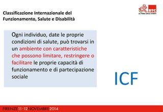 Classificazione Internazionale del 
Funzionamento, Salute e Disabilità 
Ogni individuo, date le proprie 
condizioni di salute, può trovarsi in 
un ambiente con caratteristiche 
che possono limitare, restringere o 
facilitare le proprie capacità di 
funzionamento e di partecipazione 
sociale ICF 
 