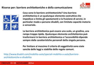 Risorse per: barriere architettoniche e della comunicazione 
Cosa sono le barriere architettoniche? Una barriera 
architettonica è un qualunque elemento costruttivo che 
impedisce o limita gli spostamenti o la fruizione di servizi, in 
particolar modo a persone disabili, con limitata capacità motoria 
o sensoriale. 
La barriera architettonica può essere una scala, un gradino, una 
rampa troppo ripida. Qualunque elemento architettonico può 
trasformarsi in barriera architettonica e l'accessibilità dipende 
sempre dalle caratteristiche personali della singola persona. 
Per limitare al massimo il criterio di soggettività sono state 
sancite delle leggi e stabilite delle regole comuni. 
http://www.disabili.com/mobilita-auto/speciali-mobilita-a-auto/barriere-architettoniche- 
e-disabilita 
 