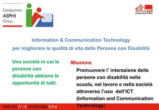 Information & Communication Technology 
per migliorare la qualità di vita delle Persone con Disabilità 
Una società in cui le 
persone con 
disabilità abbiano le 
opportunità di tutti. 
Missione 
Promuovere l’ interazione delle 
persone con disabilità nella 
scuola, nel lavoro e nella società 
attraverso l’uso dell’ICT 
(Information and Communication 
Technology). 
 