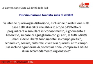 La Convenzione ONU sui diritti delle Pcd 
Discriminazione fondata sulla disabilità 
Si intende qualsivoglia distinzione, esclusione o restrizione sulla 
base della disabilità che abbia lo scopo o l’effetto di 
pregiudicare o annullare il riconoscimento, il godimento e 
l’esercizio, su base di eguaglianza con gli altri, di tutti i diritti 
umani e delle libertà fondamentali in campo politico, 
economico, sociale, culturale, civile o in qualsiasi altro campo. 
Essa include ogni forma di discriminazione, compreso il rifiuto 
di un accomodamento ragionevole* 
 
