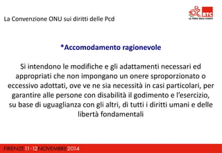 La Convenzione ONU sui diritti delle Pcd 
*Accomodamento ragionevole 
Si intendono le modifiche e gli adattamenti necessari ed 
appropriati che non impongano un onere sproporzionato o 
eccessivo adottati, ove ve ne sia necessità in casi particolari, per 
garantire alle persone con disabilità il godimento e l’esercizio, 
su base di uguaglianza con gli altri, di tutti i diritti umani e delle 
libertà fondamentali 
 